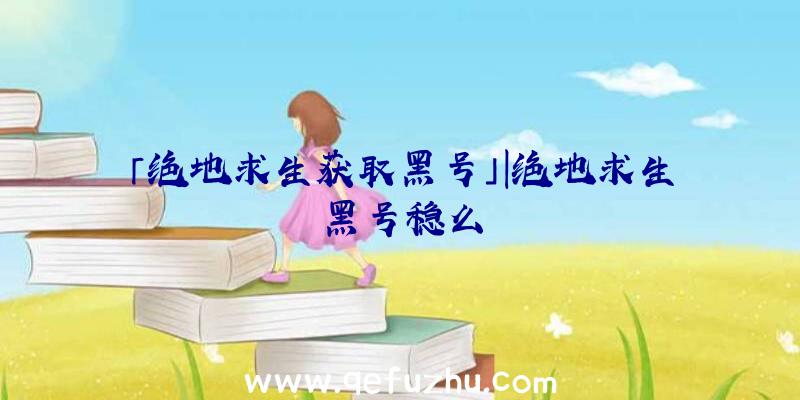 「绝地求生获取黑号」|绝地求生黑号稳么